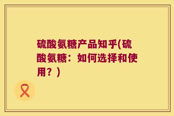 硫酸氨糖产品知乎(硫酸氨糖:如何选择和使用?)