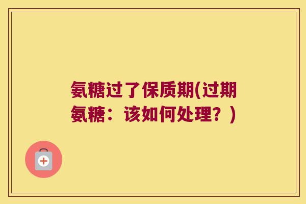 氨糖过了保质期(过期氨糖:该如何处理?)