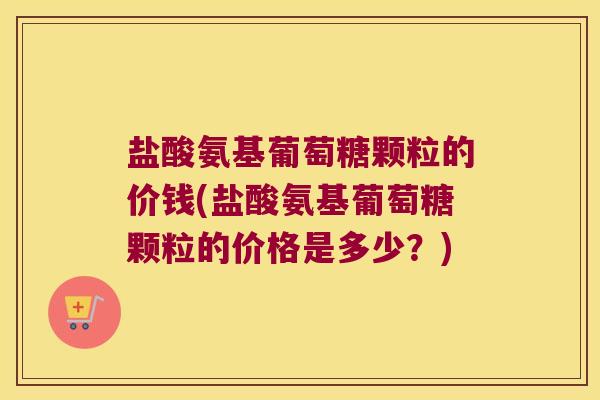 盐酸氨基葡萄糖颗粒的价钱(盐酸氨基葡萄糖颗粒的价格是多少?)