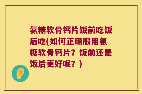 氨糖软骨钙片饭前吃饭后吃(如何正确服用氨糖软骨钙片?饭前还是饭后更好呢?)