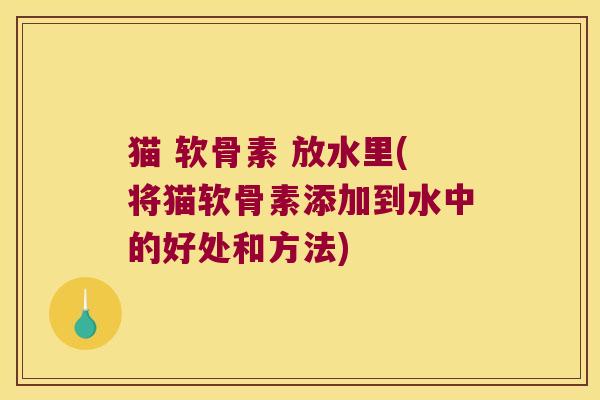 猫 软骨素 放水里(将猫软骨素添加到水中的好处和方法)