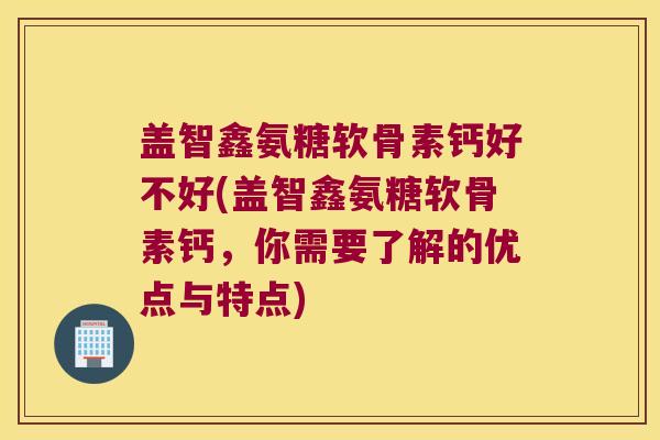 盖智鑫氨糖软骨素钙好不好(盖智鑫氨糖软骨素钙，你需要了解的优点与特点)
