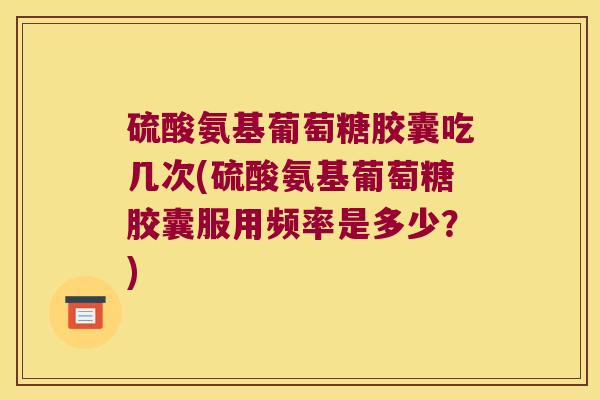 硫酸氨基葡萄糖胶囊吃几次(硫酸氨基葡萄糖胶囊服用频率是多少?)