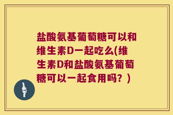 盐酸氨基葡萄糖可以和维生素D一起吃么(维生素D和盐酸氨基葡萄糖可以一起食用吗?)