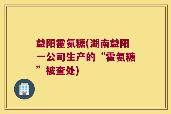 益阳霍氨糖(湖南益阳一公司生产的“霍氨糖”被查处) 益阳霍氨糖(湖南益阳一公司生产的“霍氨糖”被查处)