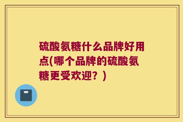 硫酸氨糖什么品牌好用点(哪个品牌的硫酸氨糖更受欢迎?)