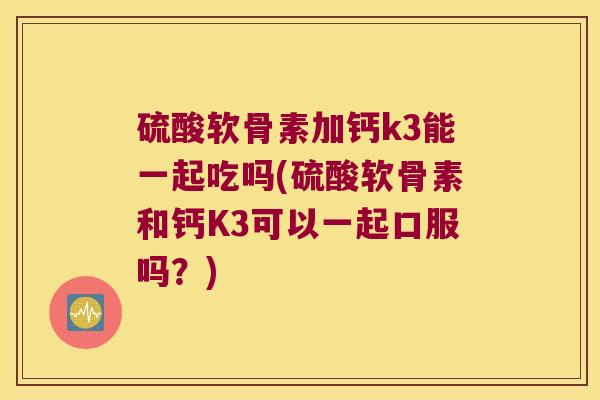 硫酸软骨素加钙k3能一起吃吗(硫酸软骨素和钙K3可以一起口服吗?)