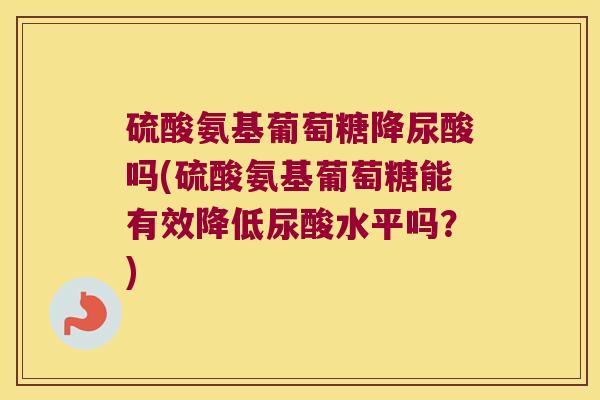 硫酸氨基葡萄糖降尿酸吗(硫酸氨基葡萄糖能有效降低尿酸水平吗?)
