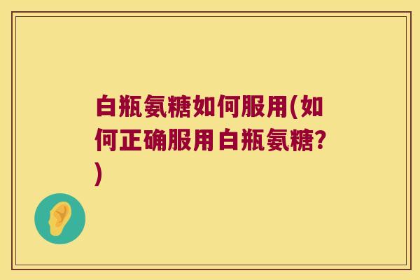 白瓶氨糖如何服用(如何正确服用白瓶氨糖?)