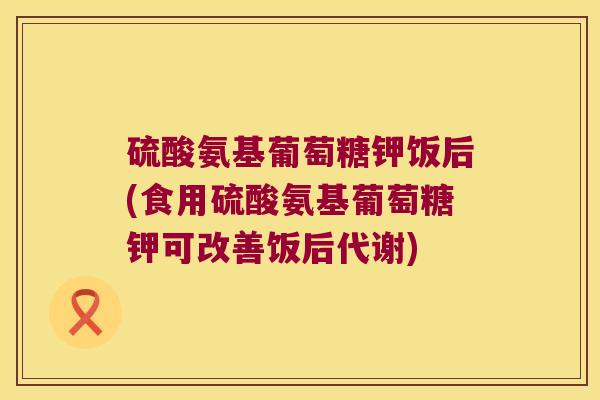 硫酸氨基葡萄糖钾饭后(食用硫酸氨基葡萄糖钾可改善饭后代谢)
