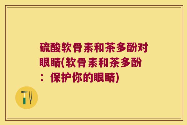 硫酸软骨素和茶多酚对眼睛(软骨素和茶多酚:保护你的眼睛)