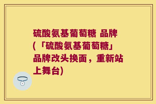 硫酸氨基葡萄糖 品牌(「硫酸氨基葡萄糖」品牌改头换面,重新站上舞台)