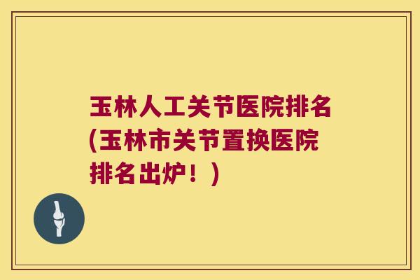 玉林人工关节医院排名(玉林市关节置换医院排名出炉!)