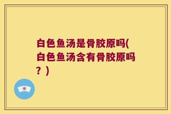白色鱼汤是骨胶原吗(白色鱼汤含有骨胶原吗?)