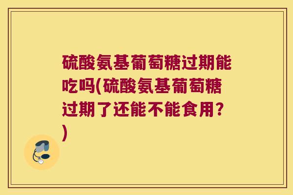 硫酸氨基葡萄糖过期能吃吗(硫酸氨基葡萄糖过期了还能不能食用?)
