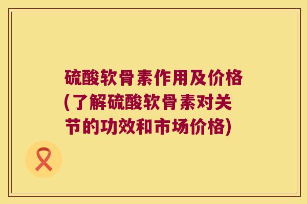 硫酸软骨素作用及价格(了解硫酸软骨素对关节的功效和市场价格)