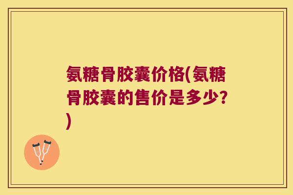 氨糖骨胶囊价格(氨糖骨胶囊的售价是多少?)
