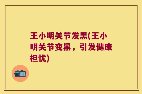 王小明关节发黑(王小明关节变黑,引发健康担忧)