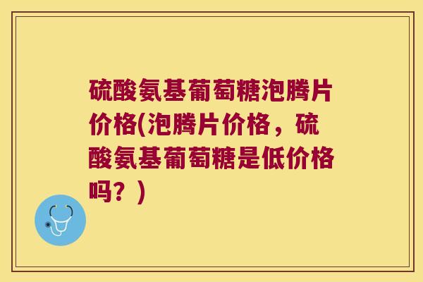 硫酸氨基葡萄糖泡腾片价格(泡腾片价格,硫酸氨基葡萄糖是低价格吗?)