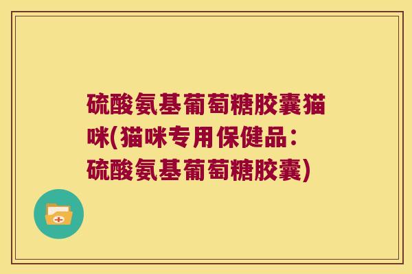 硫酸氨基葡萄糖胶囊猫咪(猫咪专用保健品:硫酸氨基葡萄糖胶囊)
