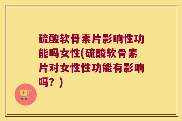硫酸软骨素片影响性功能吗女性(硫酸软骨素片对女性性功能有影响吗?)