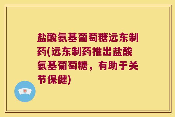 盐酸氨基葡萄糖远东制药(远东制药推出盐酸氨基葡萄糖,有助于关节保健)