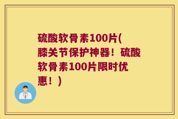 硫酸软骨素100片(膝关节保护神器!硫酸软骨素100片限时优惠!)