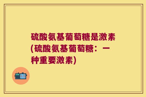 硫酸氨基葡萄糖是激素(硫酸氨基葡萄糖:一种重要激素)