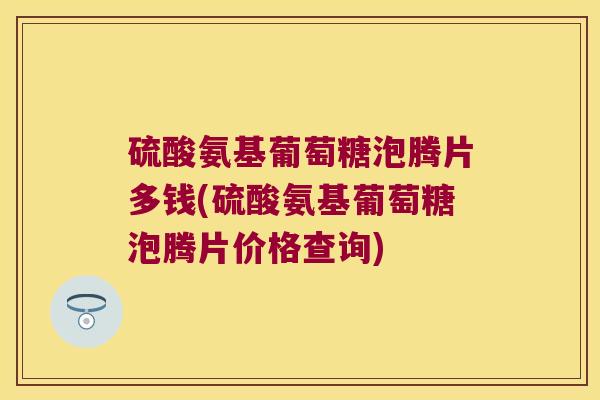 硫酸氨基葡萄糖泡腾片多钱(硫酸氨基葡萄糖泡腾片价格查询)