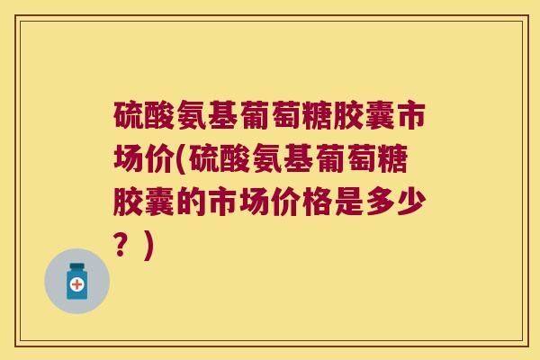 硫酸氨基葡萄糖胶囊市场价(硫酸氨基葡萄糖胶囊的市场价格是多少?)
