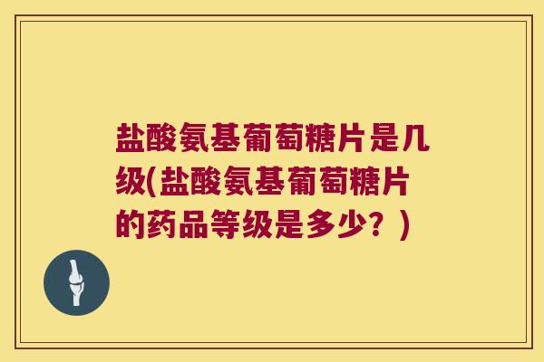 盐酸氨基葡萄糖片是几级(盐酸氨基葡萄糖片的药品等级是多少?)