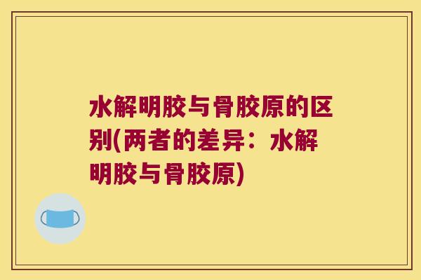 水解明胶与骨胶原的区别(两者的差异:水解明胶与骨胶原)