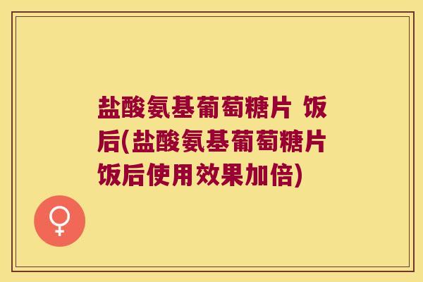 盐酸氨基葡萄糖片 饭后(盐酸氨基葡萄糖片饭后使用效果加倍)
