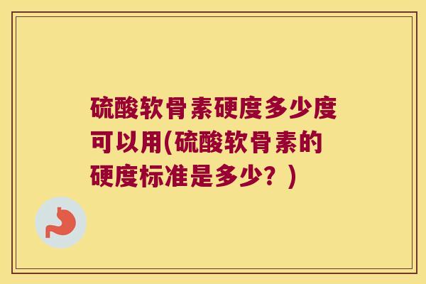 硫酸软骨素硬度多少度可以用(硫酸软骨素的硬度标准是多少？)