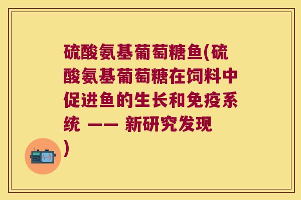硫酸氨基葡萄糖鱼(硫酸氨基葡萄糖在饲料中促进鱼的生长和免疫系统 —— 新研究发现)