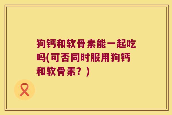狗钙和软骨素能一起吃吗(可否同时服用狗钙和软骨素?)
