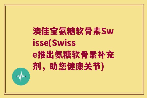 澳佳宝氨糖软骨素Swisse(Swisse推出氨糖软骨素补充剂,助您健康关节)