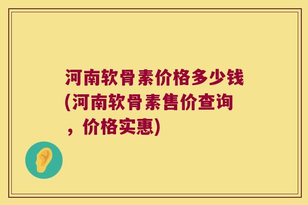 河南软骨素价格多少钱(河南软骨素售价查询,价格实惠)