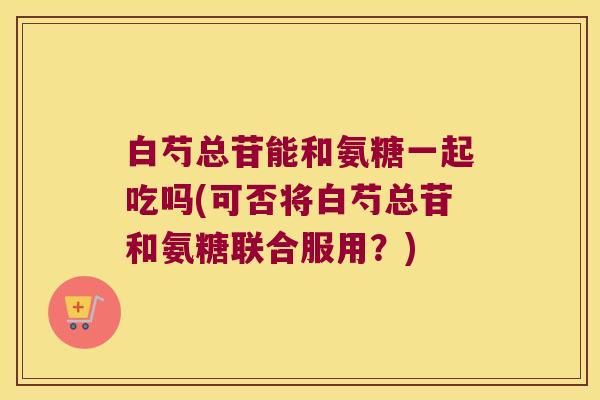 白芍总苷能和氨糖一起吃吗(可否将白芍总苷和氨糖联合服用?)
