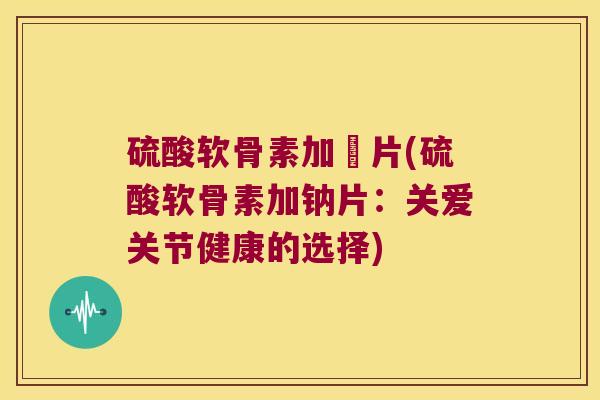 硫酸软骨素加鈋片(硫酸软骨素加钠片:关爱关节健康的选择)