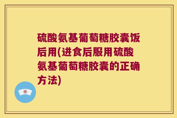 硫酸氨基葡萄糖胶囊饭后用(进食后服用硫酸氨基葡萄糖胶囊的正确方法)