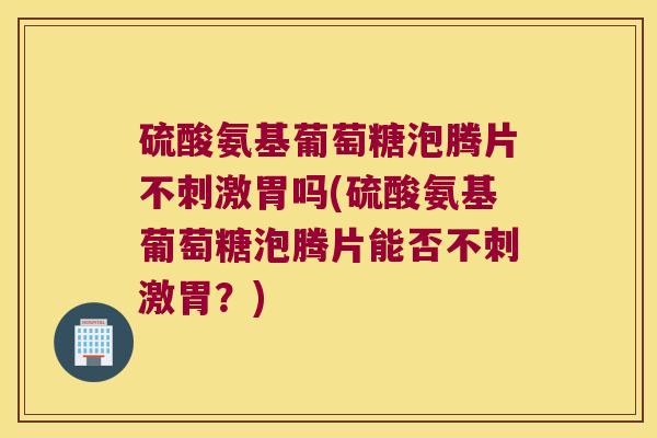 硫酸氨基葡萄糖泡腾片不刺激胃吗(硫酸氨基葡萄糖泡腾片能否不刺激胃?)
