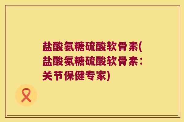 盐酸氨糖硫酸软骨素(盐酸氨糖硫酸软骨素:关节保健专家)
