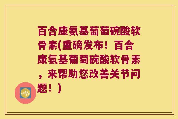 百合康氨基葡萄碗酸软骨素(重磅发布!百合康氨基葡萄碗酸软骨素,来帮助您改善关节问题!)