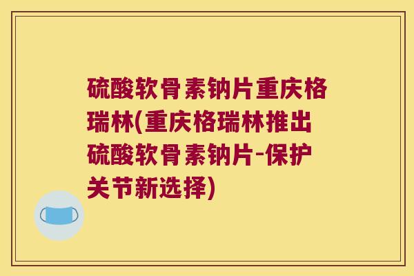 硫酸软骨素钠片重庆格瑞林(重庆格瑞林推出硫酸软骨素钠片-保护关节新选择)