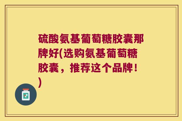 硫酸氨基葡萄糖胶囊那牌好(选购氨基葡萄糖胶囊,推荐这个品牌!)