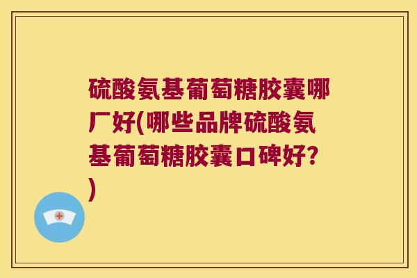 硫酸氨基葡萄糖胶囊哪厂好(哪些品牌硫酸氨基葡萄糖胶囊口碑好?)