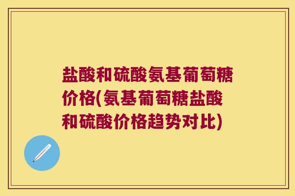 盐酸和硫酸氨基葡萄糖价格(氨基葡萄糖盐酸和硫酸价格趋势对比)