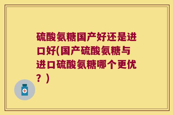 硫酸氨糖国产好还是进口好(国产硫酸氨糖与进口硫酸氨糖哪个更优?)