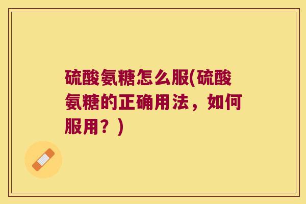 硫酸氨糖怎么服(硫酸氨糖的正确用法,如何服用?)